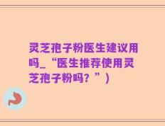 灵芝孢子粉医生建议用吗_“医生推荐使用灵芝孢子粉吗？”)