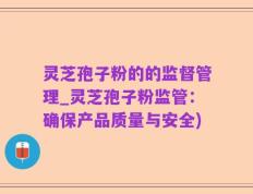 灵芝孢子粉的的监督管理_灵芝孢子粉监管：确保产品质量与安全)