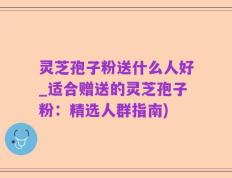 灵芝孢子粉送什么人好_适合赠送的灵芝孢子粉：精选人群指南)