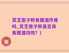 灵芝孢子粉有醒酒作用吗_灵芝孢子粉是否具有醒酒功效？)