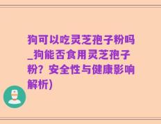 狗可以吃灵芝孢子粉吗_狗能否食用灵芝孢子粉？安全性与健康影响解析)