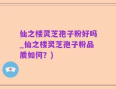 仙之楼灵芝孢子粉好吗_仙之楼灵芝孢子粉品质如何？)