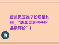 唐巢灵芝孢子粉质量如何_“唐巢灵芝孢子粉品质评价”)