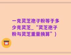 一克灵芝孢子粉等于多少克灵芝_“灵芝孢子粉与灵芝重量换算”)