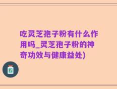 吃灵芝孢子粉有什么作用吗_灵芝孢子粉的神奇功效与健康益处)