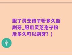 服了灵芝孢子粉多久能刷牙_服用灵芝孢子粉后多久可以刷牙？)