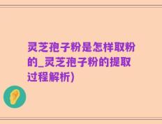 灵芝孢子粉是怎样取粉的_灵芝孢子粉的提取过程解析)
