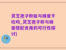 灵芝孢子粉能与蜂蜜干吃吗_灵芝孢子粉与蜂蜜搭配食用的可行性探讨)