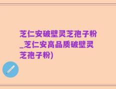 芝仁安破壁灵芝孢子粉_芝仁安高品质破壁灵芝孢子粉)