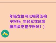 年轻女性可以喝灵芝孢子粉吗_年轻女性适宜服用灵芝孢子粉吗？)