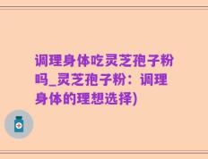 调理身体吃灵芝孢子粉吗_灵芝孢子粉：调理身体的理想选择)