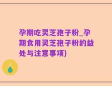 孕期吃灵芝孢子粉_孕期食用灵芝孢子粉的益处与注意事项)