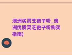 澳洲买灵芝孢子粉_澳洲优质灵芝孢子粉购买指南)