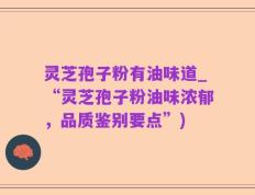 灵芝孢子粉有油味道_“灵芝孢子粉油味浓郁，品质鉴别要点”)