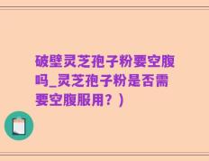 破壁灵芝孢子粉要空腹吗_灵芝孢子粉是否需要空腹服用？)