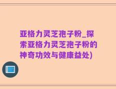 亚格力灵芝孢子粉_探索亚格力灵芝孢子粉的神奇功效与健康益处)