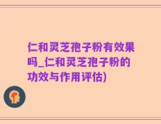 仁和灵芝孢子粉有效果吗_仁和灵芝孢子粉的功效与作用评估)
