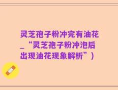 灵芝孢子粉冲完有油花_“灵芝孢子粉冲泡后出现油花现象解析”)