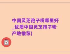 中国灵芝孢子粉哪里好_优质中国灵芝孢子粉产地推荐)