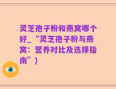 灵芝孢子粉和燕窝哪个好_“灵芝孢子粉与燕窝：营养对比及选择指南”)