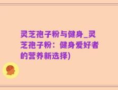 灵芝孢子粉与健身_灵芝孢子粉：健身爱好者的营养新选择)