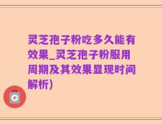 灵芝孢子粉吃多久能有效果_灵芝孢子粉服用周期及其效果显现时间解析)