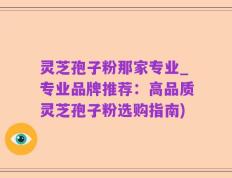 灵芝孢子粉那家专业_专业品牌推荐：高品质灵芝孢子粉选购指南)