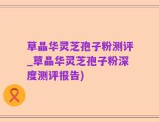 草晶华灵芝孢子粉测评_草晶华灵芝孢子粉深度测评报告)