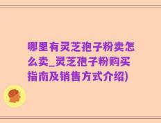 哪里有灵芝孢子粉卖怎么卖_灵芝孢子粉购买指南及销售方式介绍)