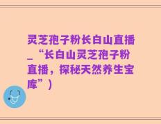 灵芝孢子粉长白山直播_“长白山灵芝孢子粉直播，探秘天然养生宝库”)