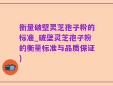 衡量破壁灵芝孢子粉的标准_破壁灵芝孢子粉的衡量标准与品质保证)