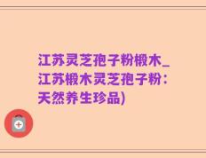 江苏灵芝孢子粉椴木_江苏椴木灵芝孢子粉：天然养生珍品)