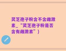 灵芝孢子粉含不含雌激素_“灵芝孢子粉是否含有雌激素”)