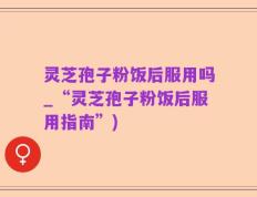 灵芝孢子粉饭后服用吗_“灵芝孢子粉饭后服用指南”)