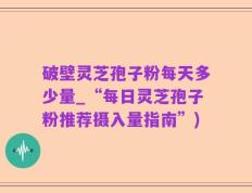 破壁灵芝孢子粉每天多少量_“每日灵芝孢子粉推荐摄入量指南”)