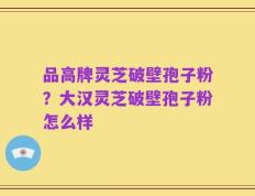 品高牌灵芝破壁孢子粉？大汉灵芝破壁孢子粉怎么样