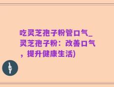 吃灵芝孢子粉管口气_灵芝孢子粉：改善口气，提升健康生活)
