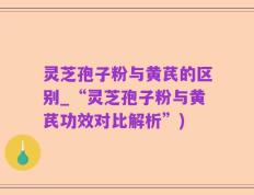 灵芝孢子粉与黄芪的区别_“灵芝孢子粉与黄芪功效对比解析”)
