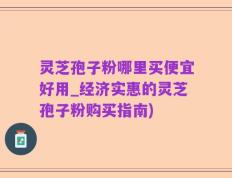 灵芝孢子粉哪里买便宜好用_经济实惠的灵芝孢子粉购买指南)