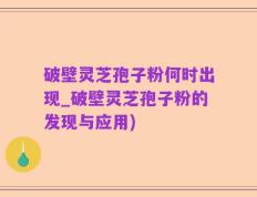 破壁灵芝孢子粉何时出现_破壁灵芝孢子粉的发现与应用)