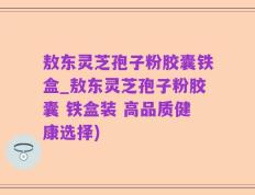 敖东灵芝孢子粉胶囊铁盒_敖东灵芝孢子粉胶囊 铁盒装 高品质健康选择)