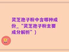 灵芝孢子粉中含哪种成份_“灵芝孢子粉主要成分解析”)