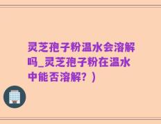 灵芝孢子粉温水会溶解吗_灵芝孢子粉在温水中能否溶解？)