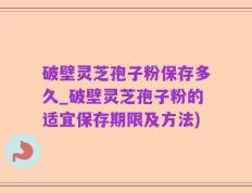 破壁灵芝孢子粉保存多久_破壁灵芝孢子粉的适宜保存期限及方法)