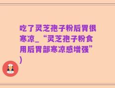 吃了灵芝孢子粉后胃很寒凉_“灵芝孢子粉食用后胃部寒凉感增强”)