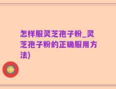 怎样服灵芝孢子粉_灵芝孢子粉的正确服用方法)
