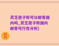灵芝孢子粉可以邮寄国内吗_灵芝孢子粉国内邮寄可行性分析)