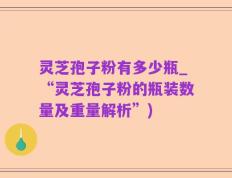 灵芝孢子粉有多少瓶_“灵芝孢子粉的瓶装数量及重量解析”)