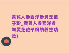 黄芪人参西洋参灵芝孢子粉_黄芪人参西洋参与灵芝孢子粉的养生功效)
