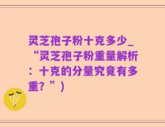 灵芝孢子粉十克多少_“灵芝孢子粉重量解析：十克的分量究竟有多重？”)